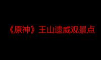 《原神》王山遗威观景点位置一览：探索神秘遗迹