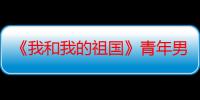 《我和我的祖国》青年男演员的时代 陈飞宇突破自我演技获赞