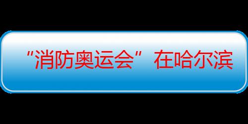 “消防奥运会”在哈尔滨市举行