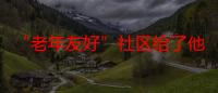 “老年友好”社区给了他们归属感 “随迁老人”在这里交到新朋友