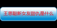 王思聪新女友甜仇是什么人 王思聪前女友有哪些网红前任合集