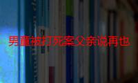 男童被打死案父亲说再也不想过父亲节男童被打死案家属今日提交抗诉申请