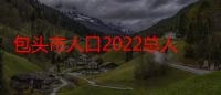 包头市人口2022总人数口（包头大约有多少人口）