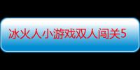 冰火人小游戏双人闯关5（双人小游戏闯关最新版双人小游戏闯关）