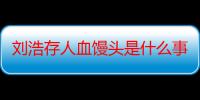 刘浩存人血馒头是什么事件 为什么那么多人黑她