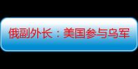 俄副外长：美国参与乌军袭击俄库尔斯克是客观事实