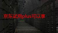 京东试用plus可以享受会员价吗（京东如何免费试用plus会员）