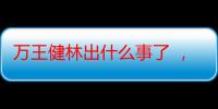 万王健林出什么事了 ，万达董事长病逝（万达2020年资产）