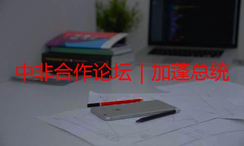 中非合作论坛｜加蓬总统：中非青年有强烈的交流分享愿望