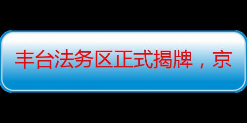 丰台法务区正式揭牌，京津冀三地共建法律服务协同发展中心