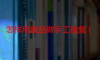 怎样用废品做手工视频（怎样用废品做灯笼）