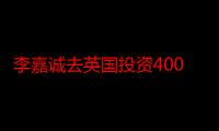 李嘉诚去英国投资4000亿全部没有了？他为何突然在大陆疯狂投资