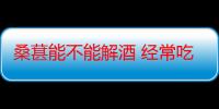 桑葚能不能解酒 经常吃桑葚对喝酒有提升吗