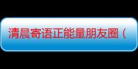 清晨寄语正能量朋友圈（清晨寄语正能量）