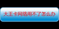 大王卡网络用不了怎么办（大王卡网络卡怎么解决）