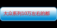 大众系列10万左右的都有什么车-生活常识