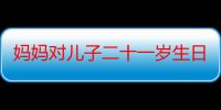 妈妈对儿子二十一岁生日祝福语（十二岁生日祝福语妈妈对儿子要说的话祝福）