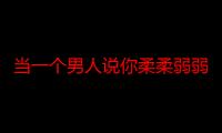 当一个男人说你柔柔弱弱（男生对说我柔柔弱弱人柔柔弱弱人人是什么意思）