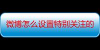 微博怎么设置特别关注的人发微博提醒（微博怎么设置特别关注）