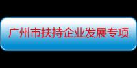 广州市扶持企业发展专项资金管理暂行办法（关于广州市扶持企业发展专项资金管理暂行办法介绍）