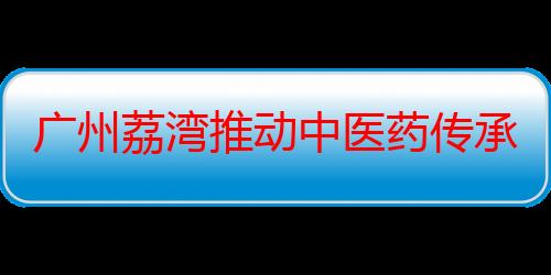 广州荔湾推动中医药传承创新发展