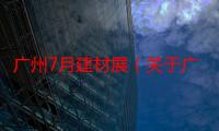 广州7月建材展（关于广州7月建材展介绍）