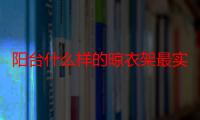 阳台什么样的晾衣架最实用耐用（阳台什么样的晾衣架最实用）