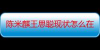 陈米麒王思聪现状怎么在一起的 陈米麒改名家庭背景深扒引热议