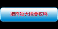 腊肉每天晒要收吗