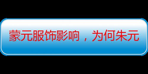 蒙元服饰影响，为何朱元璋也切割不了