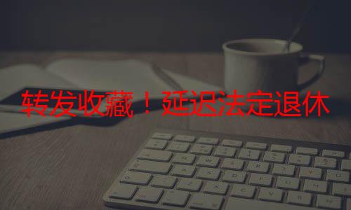 转发收藏！延迟法定退休年龄时间对照表公布