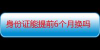 身份证能提前6个月换吗-生活常识