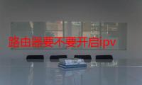 路由器要不要开启ipv6-生活常识