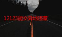 12123能交异地违章罚款吗（12123能交异地罚款吗）