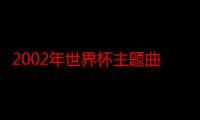 2002年世界杯主题曲范吉利斯（2002年世界杯主题曲是什么）