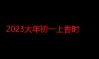 2023大年初一上香时间几点为好