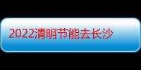 2022清明节能去长沙吗